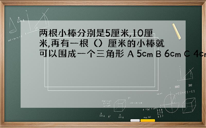 两根小棒分别是5厘米,10厘米,再有一根（）厘米的小棒就可以围成一个三角形 A 5cm B 6cm C 4cm D 16