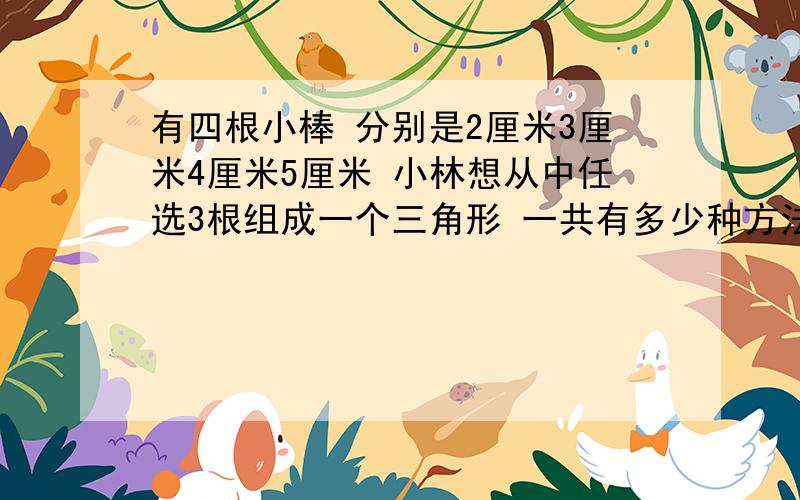 有四根小棒 分别是2厘米3厘米4厘米5厘米 小林想从中任选3根组成一个三角形 一共有多少种方法?