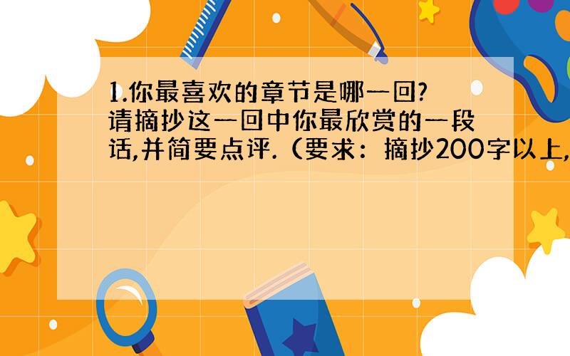 1.你最喜欢的章节是哪一回?请摘抄这一回中你最欣赏的一段话,并简要点评.（要求：摘抄200字以上,点评100字左右）