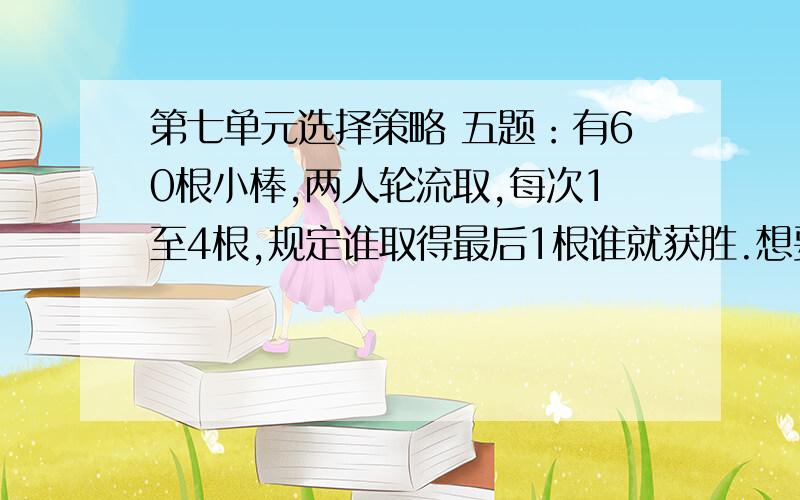 第七单元选择策略 五题：有60根小棒,两人轮流取,每次1至4根,规定谁取得最后1根谁就获胜.想要获胜,应该采取怎样的策略