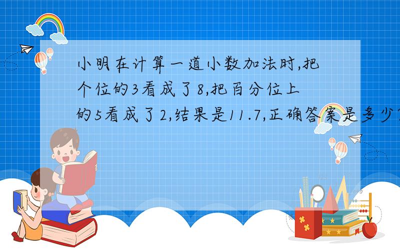 小明在计算一道小数加法时,把个位的3看成了8,把百分位上的5看成了2,结果是11.7,正确答案是多少?请列式,