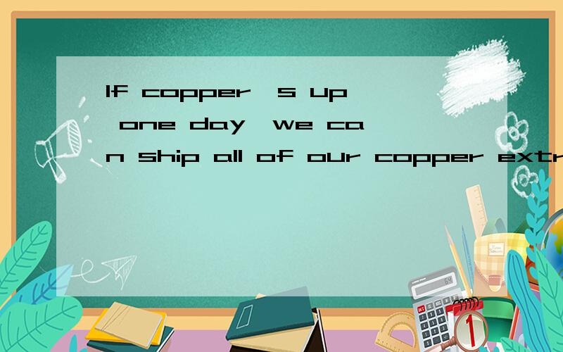 If copper's up one day,we can ship all of our copper extract