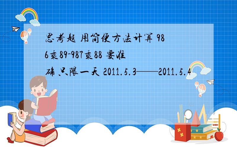 思考题 用简便方法计算 986乘89-987乘88 要准确 只限一天 2011.5.3——2011.5.4