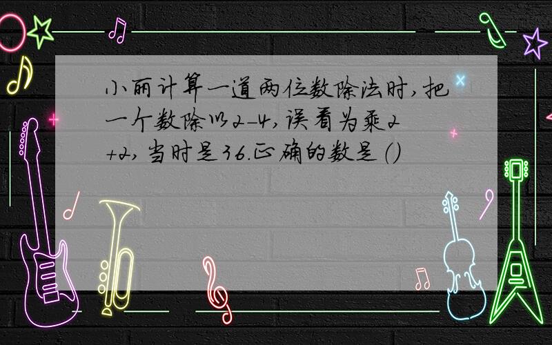 小丽计算一道两位数除法时,把一个数除以2-4,误看为乘2+2,当时是36.正确的数是（）