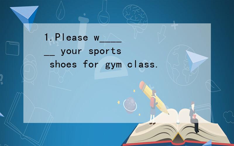 1.Please w______ your sports shoes for gym class.