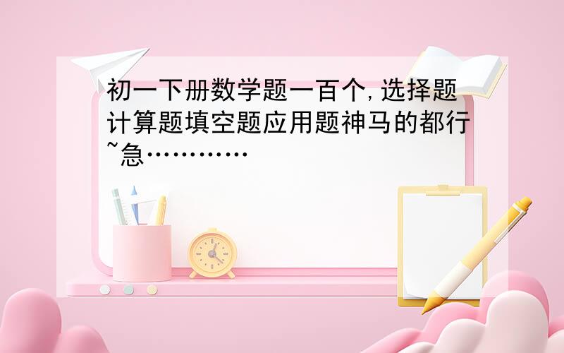 初一下册数学题一百个,选择题计算题填空题应用题神马的都行~急…………