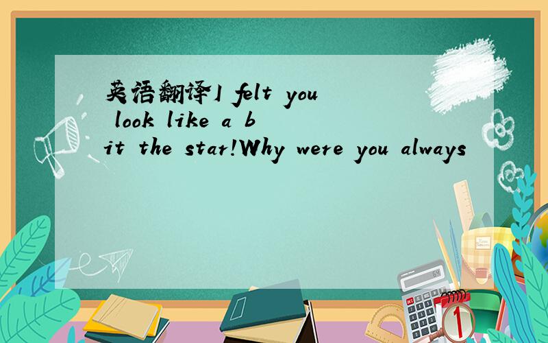 英语翻译I felt you look like a bit the star!Why were you always