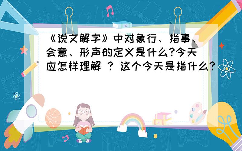 《说文解字》中对象行、指事、会意、形声的定义是什么?今天应怎样理解 ? 这个今天是指什么?