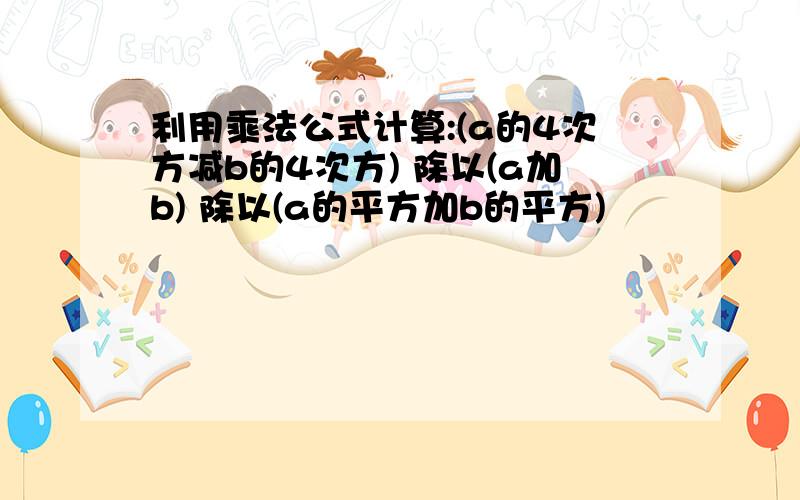 利用乘法公式计算:(a的4次方减b的4次方) 除以(a加b) 除以(a的平方加b的平方)