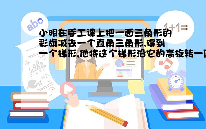 小明在手工课上把一面三角形的彩旗减去一个直角三角形,得到一个梯形,他将这个梯形沿它的高旋转一周.