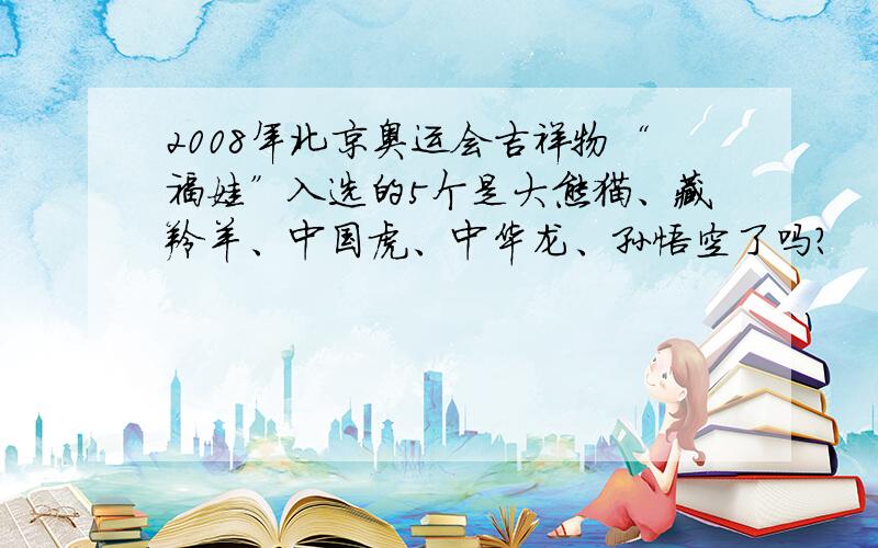 2008年北京奥运会吉祥物“福娃”入选的5个是大熊猫、藏羚羊、中国虎、中华龙、孙悟空了吗?