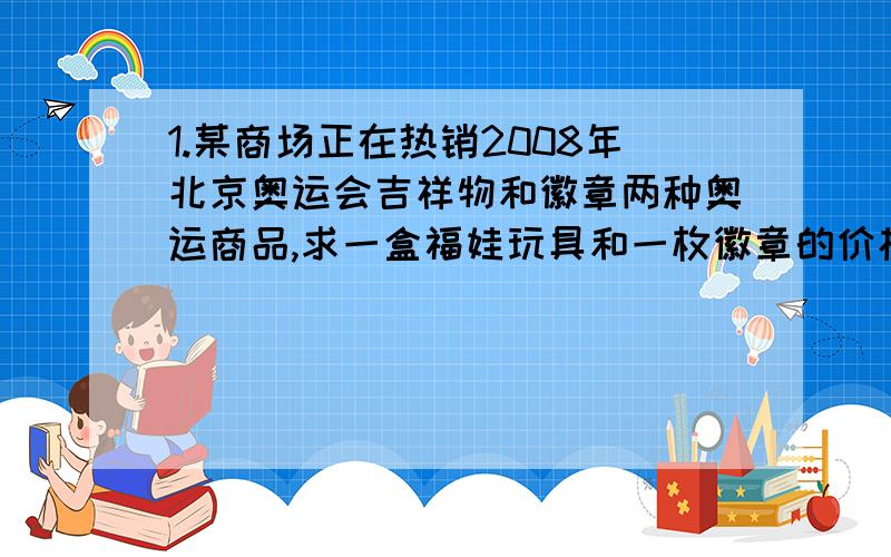 1.某商场正在热销2008年北京奥运会吉祥物和徽章两种奥运商品,求一盒福娃玩具和一枚徽章的价格是多少.【列方程】