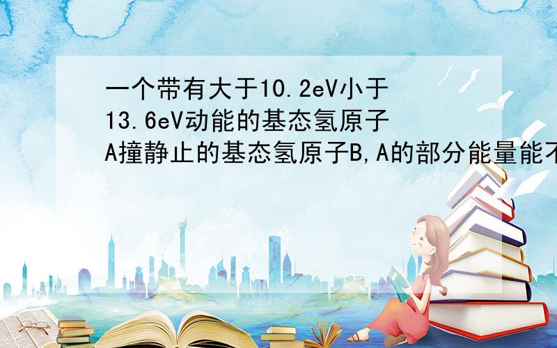 一个带有大于10.2eV小于13.6eV动能的基态氢原子A撞静止的基态氢原子B,A的部分能量能不能转化成热能散失到周围环