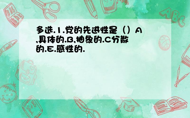 多选.1.党的先进性是（）A,具体的.B,抽象的.C分散的.E.感性的.