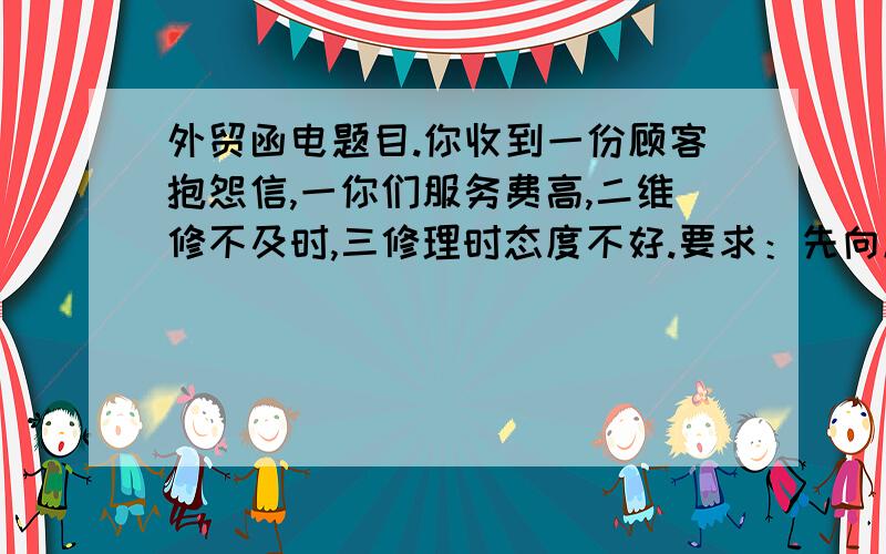 外贸函电题目.你收到一份顾客抱怨信,一你们服务费高,二维修不及时,三修理时态度不好.要求：先向顾客道歉,说说你的计划,针