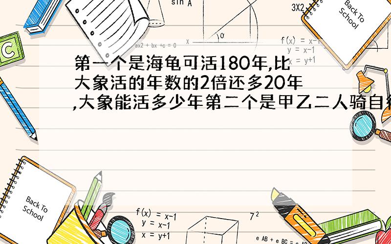 第一个是海龟可活180年,比大象活的年数的2倍还多20年,大象能活多少年第二个是甲乙二人骑自行车同时从相距65千米的两地