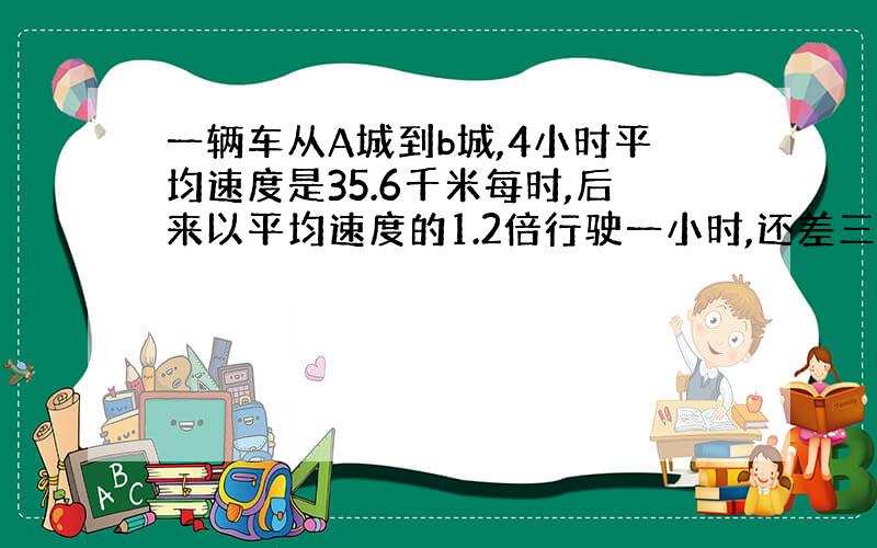 一辆车从A城到b城,4小时平均速度是35.6千米每时,后来以平均速度的1.2倍行驶一小时,还差三千米到b城.