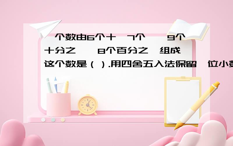 一个数由6个十,7个一,9个十分之一,8个百分之一组成,这个数是（）.用四舍五入法保留一位小数约是（）.