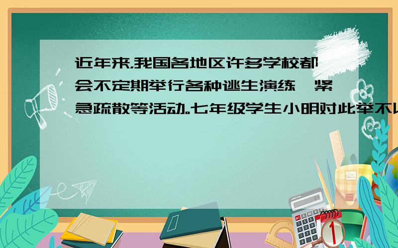 近年来，我国各地区许多学校都会不定期举行各种逃生演练、紧急疏散等活动。七年级学生小明对此举不以为然：“又没发生地震、火灾