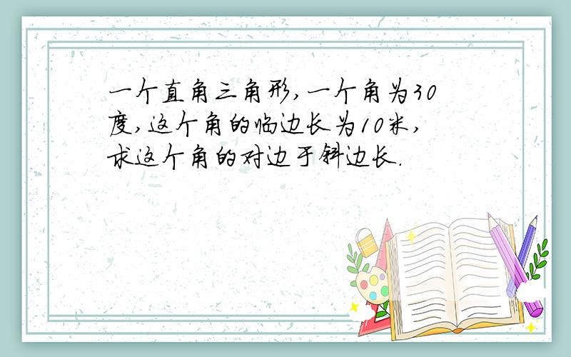 一个直角三角形,一个角为30度,这个角的临边长为10米,求这个角的对边于斜边长.
