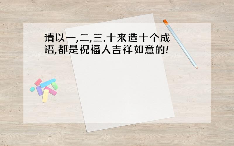 请以一,二,三.十来造十个成语,都是祝福人吉祥如意的!