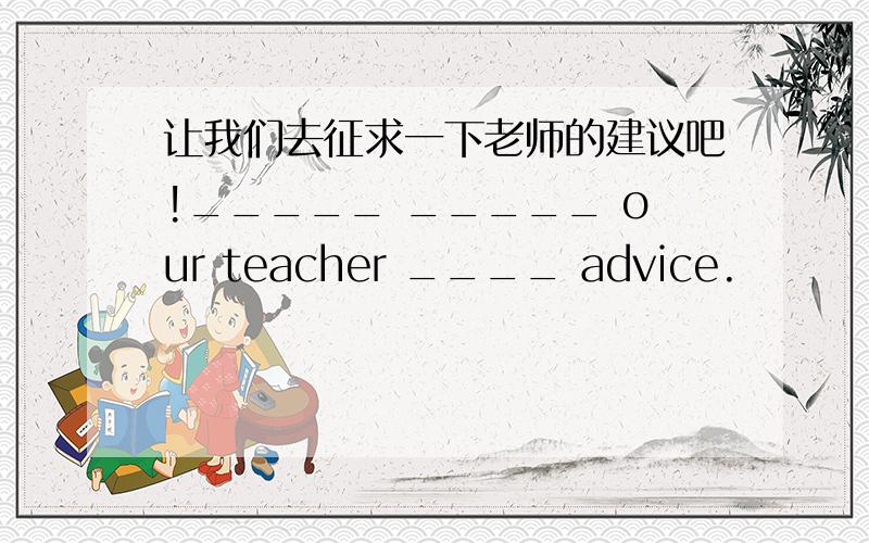 让我们去征求一下老师的建议吧!_____ _____ our teacher ____ advice.