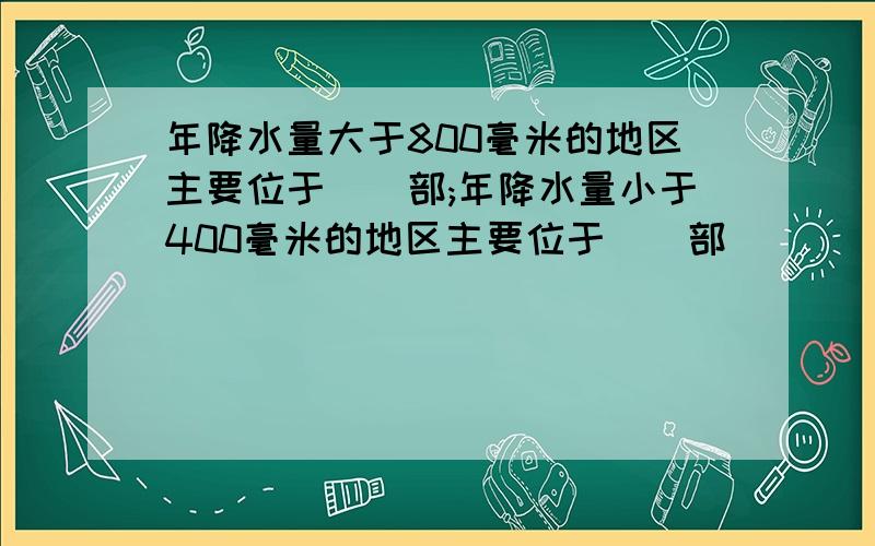 年降水量大于800毫米的地区主要位于()部;年降水量小于400毫米的地区主要位于()部