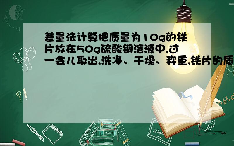 差量法计算把质量为10g的铁片放在50g硫酸铜溶液中,过一会儿取出,洗净、干燥、称重,铁片的质量增加到10.6g,问析出