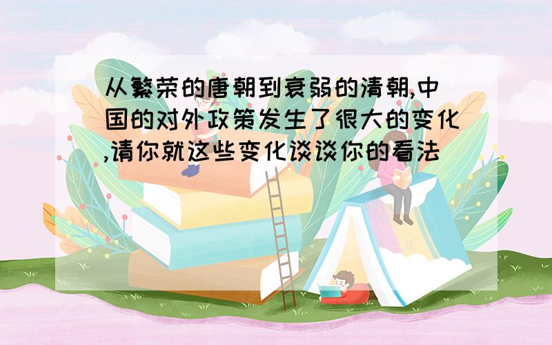 从繁荣的唐朝到衰弱的清朝,中国的对外政策发生了很大的变化,请你就这些变化谈谈你的看法