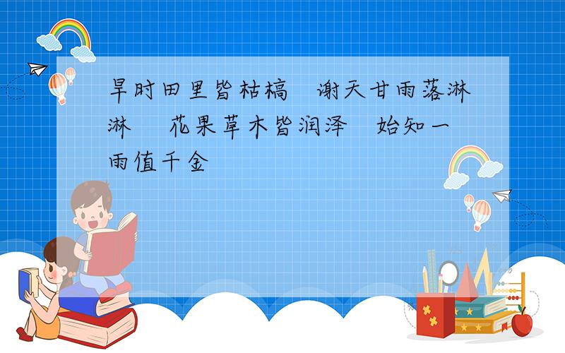 旱时田里皆枯槁　谢天甘雨落淋淋　 花果草木皆润泽　始知一雨值千金