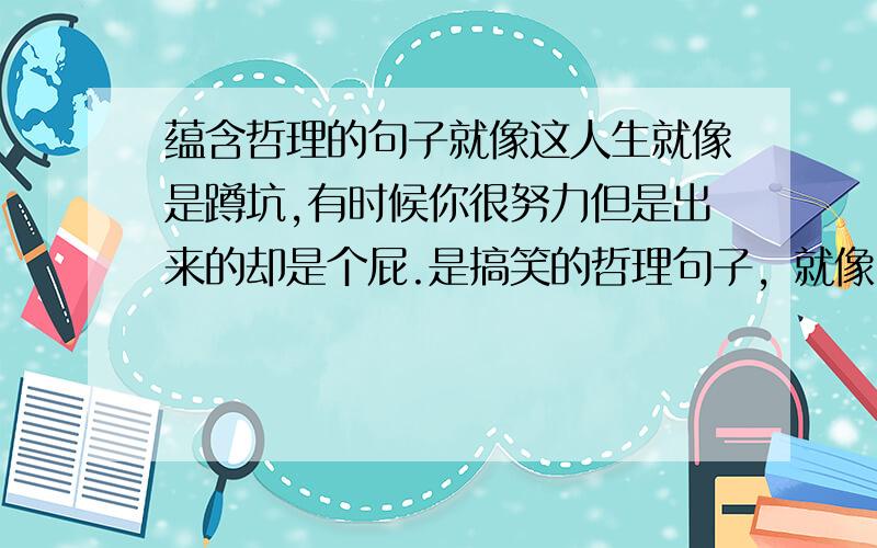 蕴含哲理的句子就像这人生就像是蹲坑,有时候你很努力但是出来的却是个屁.是搞笑的哲理句子，就像：站的高才能尿的远。大家说的