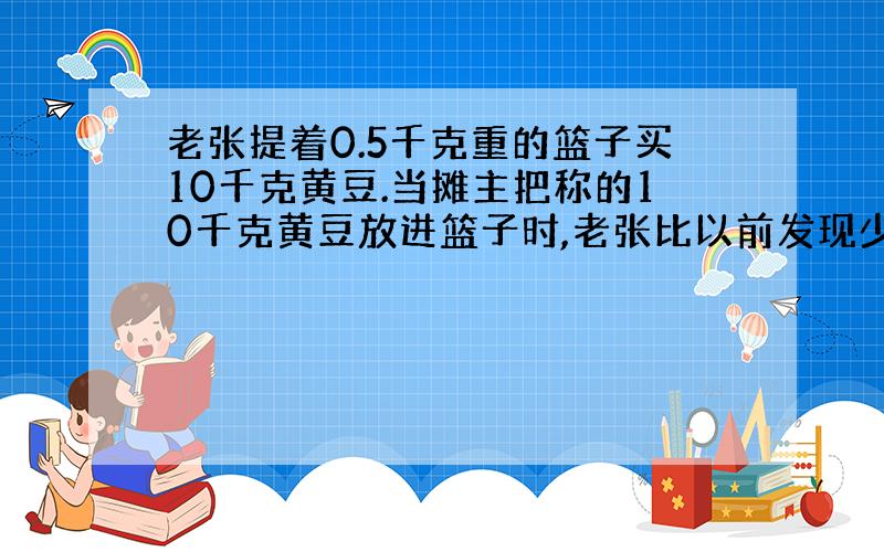 老张提着0.5千克重的篮子买10千克黄豆.当摊主把称的10千克黄豆放进篮子时,老张比以前发现少了许多.老张让摊主连篮子与