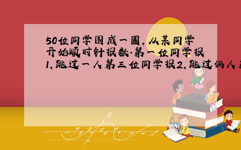 50位同学围成一圈,从某同学开始顺时针报数.第一位同学报1,跳过一人第三位同学报2,跳过俩人第六位同学