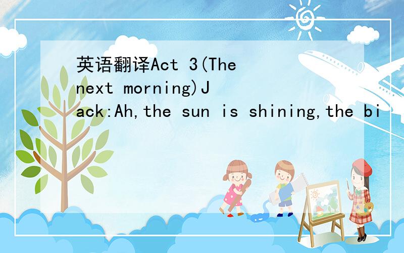 英语翻译Act 3(The next morning)Jack:Ah,the sun is shining,the bi