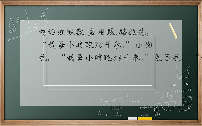 商的近似数.应用题.骆驼说：“我每小时跑70千米.”小狗说：“我每小时跑56千米.”兔子说：“我每小时跑36.5千米.”