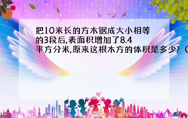 把10米长的方木锯成大小相等的3段后,表面积增加了8.4平方分米,原来这根木方的体积是多少?（不及损耗）