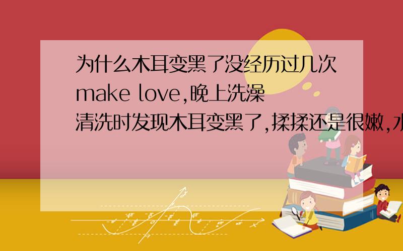 为什么木耳变黑了没经历过几次make love,晚上洗澡清洗时发现木耳变黑了,揉揉还是很嫩,水也多,可是就是变黑了,为什