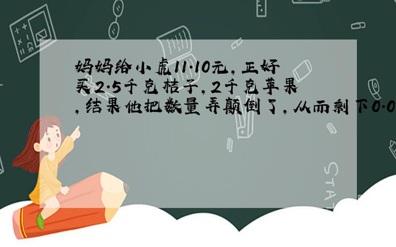 妈妈给小虎11.10元,正好买2.5千克桔子,2千克苹果,结果他把数量弄颠倒了,从而剩下0.06元,