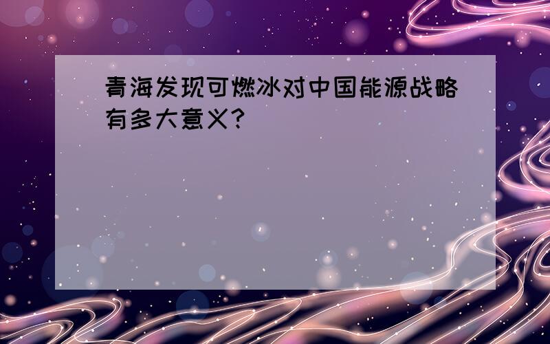 青海发现可燃冰对中国能源战略有多大意义?