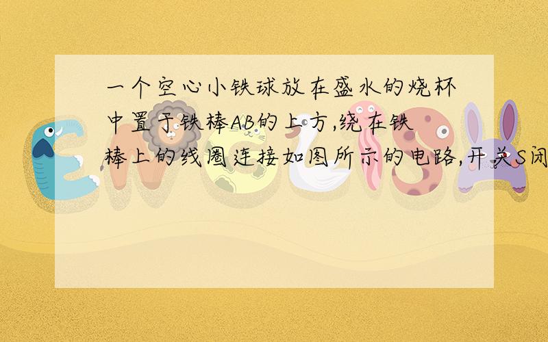 一个空心小铁球放在盛水的烧杯中置于铁棒AB的上方,绕在铁棒上的线圈连接如图所示的电路,开关S闭合后,空