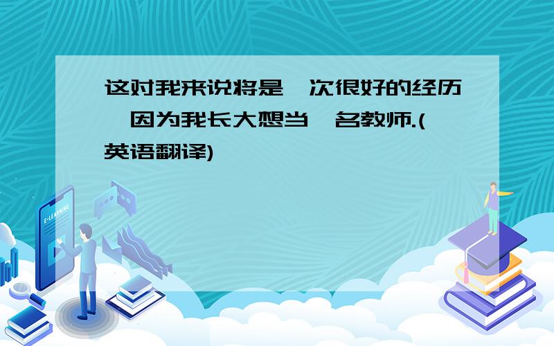 这对我来说将是一次很好的经历,因为我长大想当一名教师.(英语翻译)