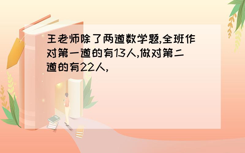 王老师除了两道数学题,全班作对第一道的有13人,做对第二道的有22人,