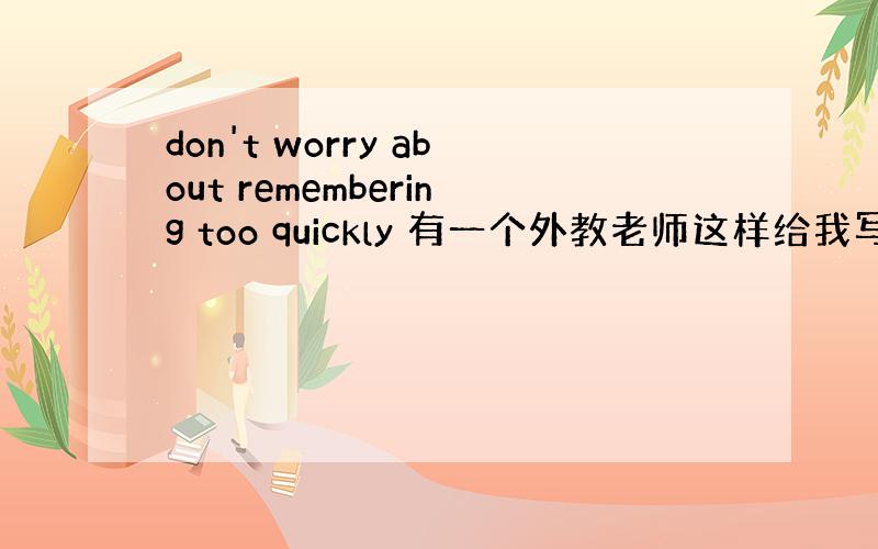 don't worry about remembering too quickly 有一个外教老师这样给我写的.