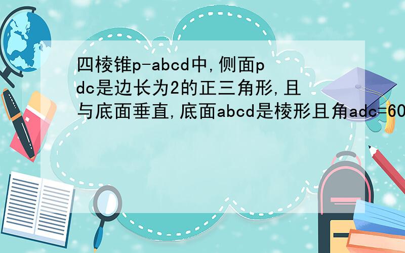 四棱锥p-abcd中,侧面pdc是边长为2的正三角形,且与底面垂直,底面abcd是棱形且角adc=60度 1求证、p..