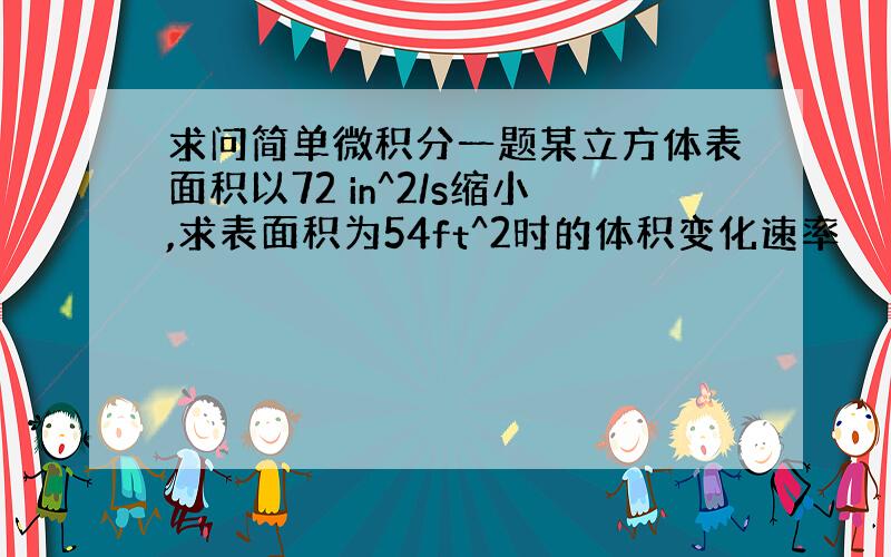 求问简单微积分一题某立方体表面积以72 in^2/s缩小,求表面积为54ft^2时的体积变化速率