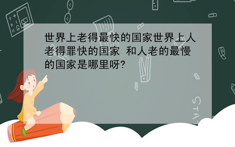 世界上老得最快的国家世界上人老得罪快的国家 和人老的最慢的国家是哪里呀?