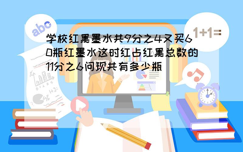 学校红黑墨水共9分之4又买60瓶红墨水这时红占红黑总数的11分之6问现共有多少瓶