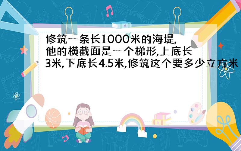 修筑一条长1000米的海堤,他的横截面是一个梯形,上底长3米,下底长4.5米,修筑这个要多少立方米