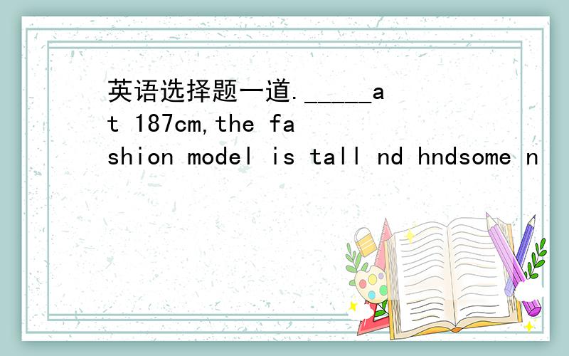 英语选择题一道._____at 187cm,the fashion model is tall nd hndsome n