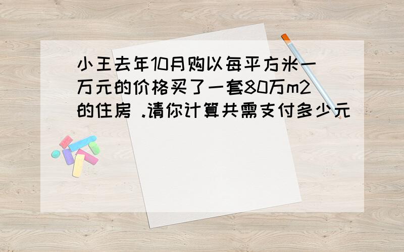 小王去年10月购以每平方米一万元的价格买了一套80万m2的住房 .请你计算共需支付多少元